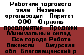 Работник торгового зала › Название организации ­ Паритет, ООО › Отрасль предприятия ­ Продажи › Минимальный оклад ­ 1 - Все города Работа » Вакансии   . Амурская обл.,Благовещенский р-н